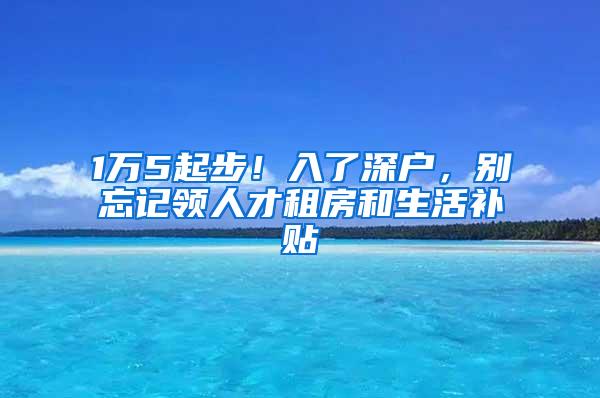 1万5起步！入了深户，别忘记领人才租房和生活补贴