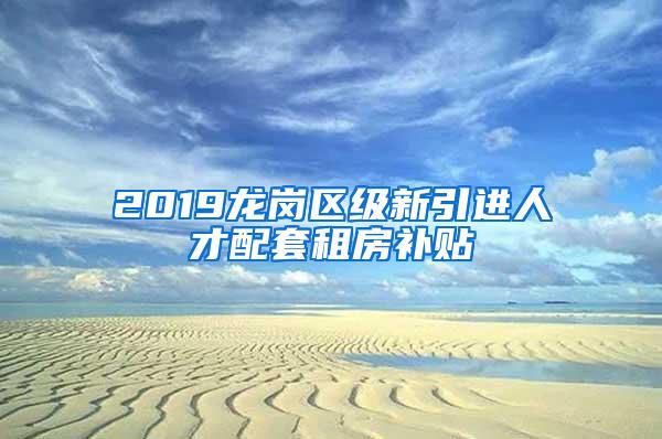 2019龙岗区级新引进人才配套租房补贴