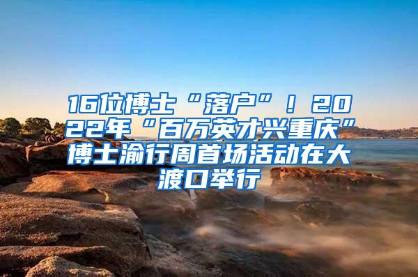 16位博士“落户”！2022年“百万英才兴重庆”博士渝行周首场活动在大渡口举行