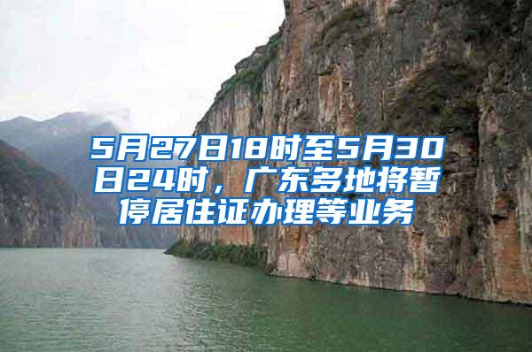 5月27日18时至5月30日24时，广东多地将暂停居住证办理等业务