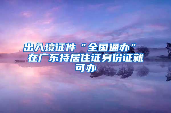 出入境证件“全国通办” 在广东持居住证身份证就可办