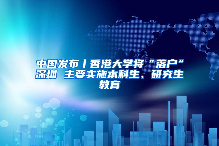 中国发布丨香港大学将“落户”深圳 主要实施本科生、研究生教育