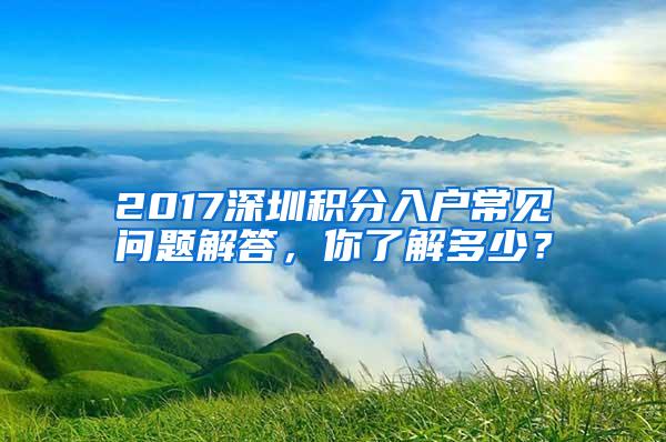 2017深圳积分入户常见问题解答，你了解多少？