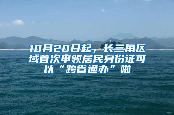 10月20日起，长三角区域首次申领居民身份证可以“跨省通办”啦