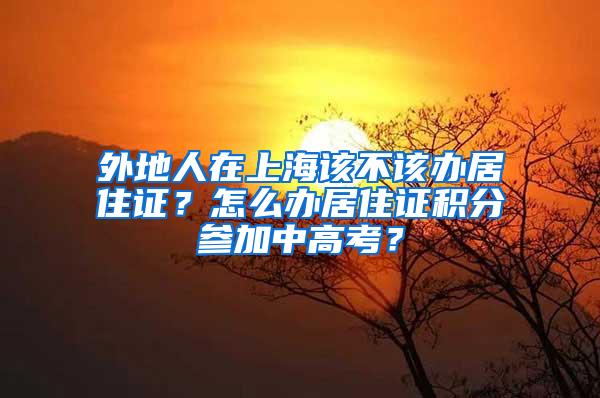 外地人在上海该不该办居住证？怎么办居住证积分参加中高考？