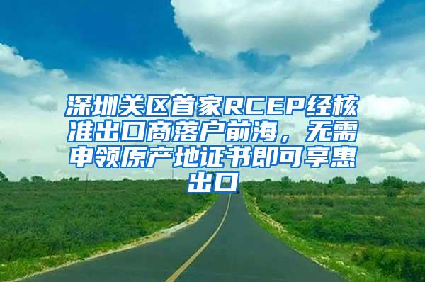 深圳关区首家RCEP经核准出口商落户前海，无需申领原产地证书即可享惠出口