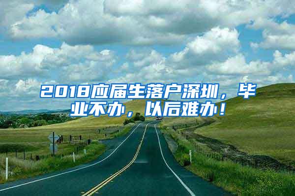 2018应届生落户深圳，毕业不办，以后难办！