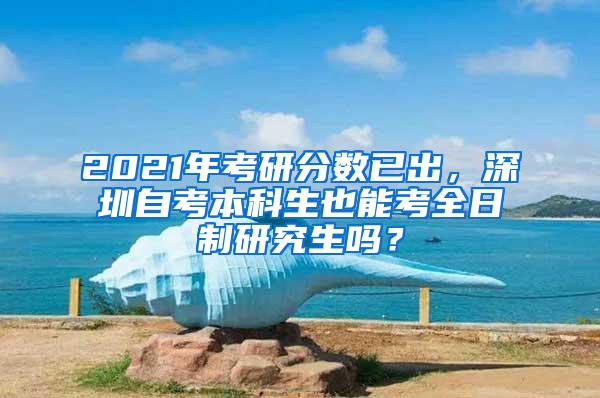 2021年考研分数已出，深圳自考本科生也能考全日制研究生吗？