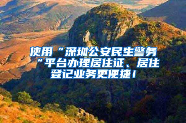 使用“深圳公安民生警务“平台办理居住证、居住登记业务更便捷！