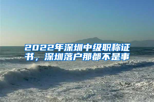 2022年深圳中级职称证书，深圳落户那都不是事