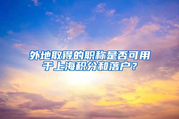 外地取得的职称是否可用于上海积分和落户？