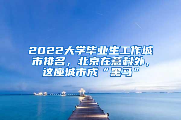 2022大学毕业生工作城市排名，北京在意料外，这座城市成“黑马”