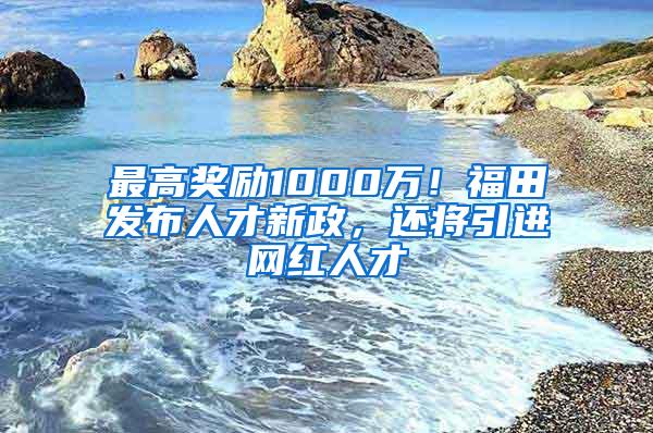 最高奖励1000万！福田发布人才新政，还将引进网红人才