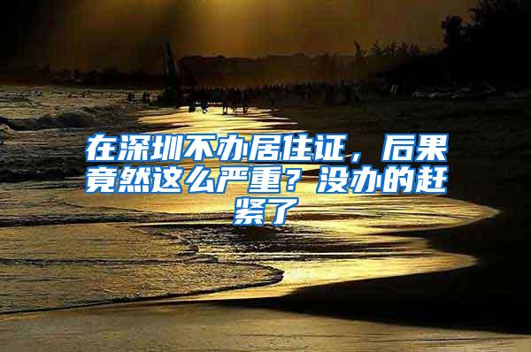 在深圳不办居住证，后果竟然这么严重？没办的赶紧了