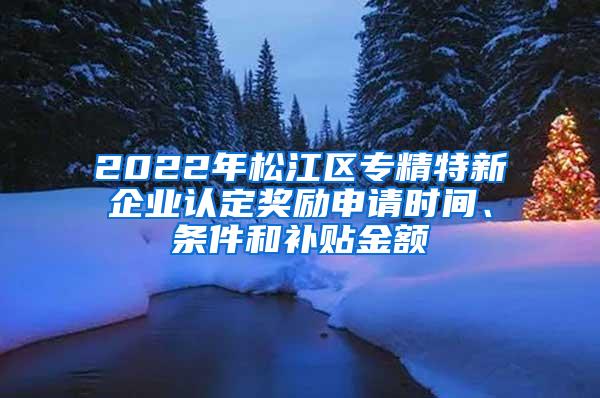 2022年松江区专精特新企业认定奖励申请时间、条件和补贴金额