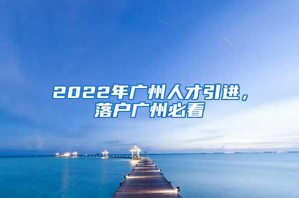 2022年广州人才引进，落户广州必看