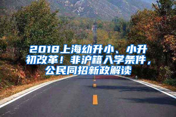 2018上海幼升小、小升初改革！非沪籍入学条件，公民同招新政解读