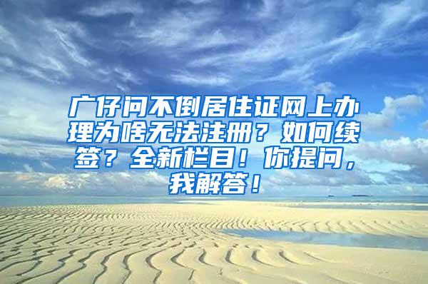 广仔问不倒居住证网上办理为啥无法注册？如何续签？全新栏目！你提问，我解答！