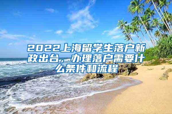 2022上海留学生落户新政出台，办理落户需要什么条件和流程