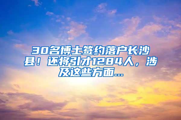 30名博士签约落户长沙县！还将引才1284人，涉及这些方面...