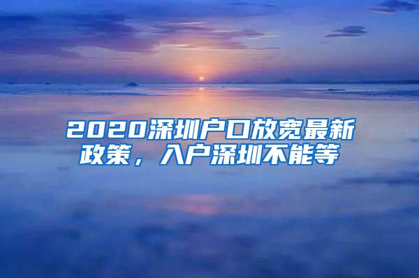 2020深圳户口放宽最新政策，入户深圳不能等