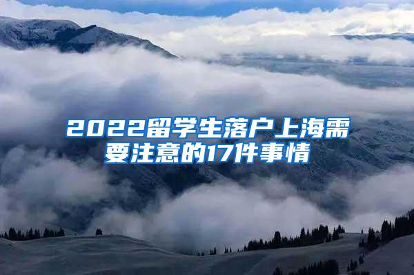 2022留学生落户上海需要注意的17件事情