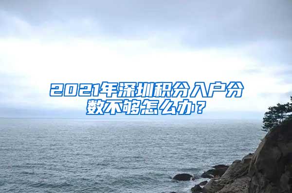 2021年深圳积分入户分数不够怎么办？