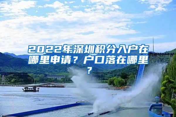 2022年深圳积分入户在哪里申请？户口落在哪里？