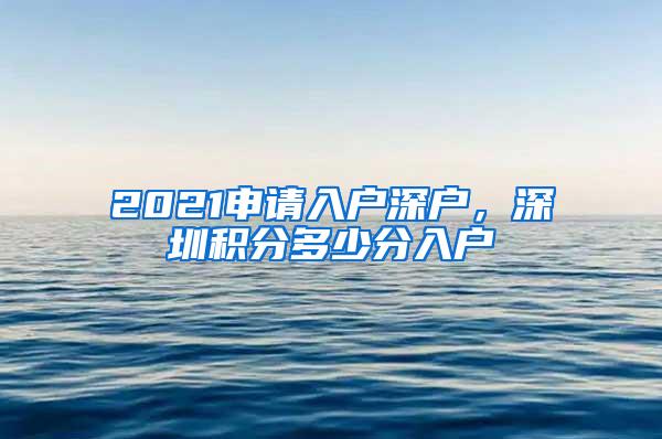 2021申请入户深户，深圳积分多少分入户