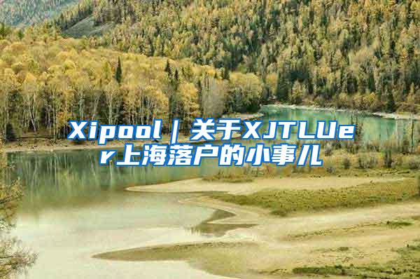 Xipool｜关于XJTLUer上海落户的小事儿