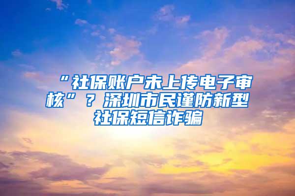 “社保账户未上传电子审核”？深圳市民谨防新型社保短信诈骗