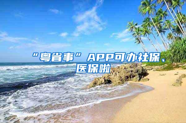 “粤省事”APP可办社保、医保啦