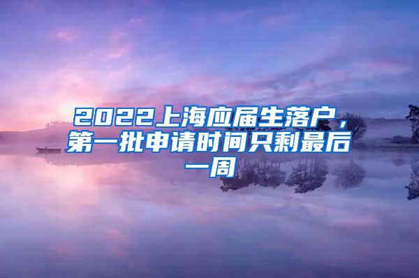 2022上海应届生落户，第一批申请时间只剩最后一周