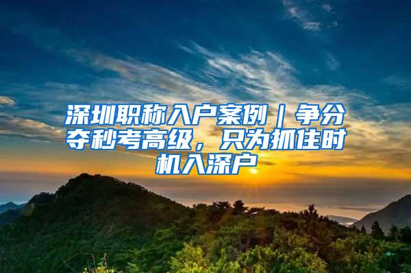 深圳职称入户案例｜争分夺秒考高级，只为抓住时机入深户