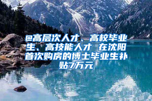 @高层次人才、高校毕业生、高技能人才 在沈阳首次购房的博士毕业生补贴7万元