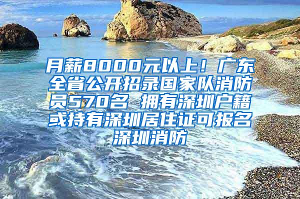 月薪8000元以上！广东全省公开招录国家队消防员570名 拥有深圳户籍或持有深圳居住证可报名深圳消防