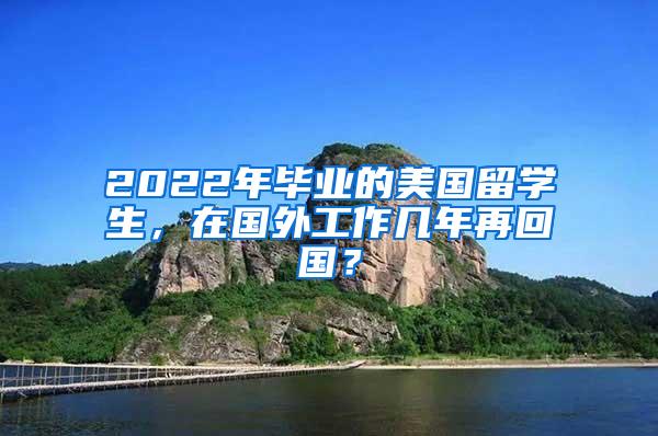 2022年毕业的美国留学生，在国外工作几年再回国？