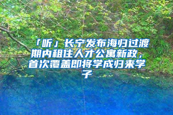 「听」长宁发布海归过渡期内租住人才公寓新政，首次覆盖即将学成归来学子