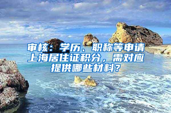 审核：学历、职称等申请上海居住证积分，需对应提供哪些材料？