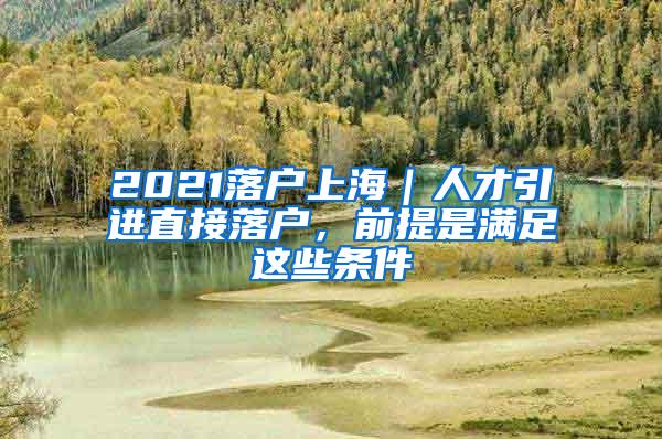 2021落户上海｜人才引进直接落户，前提是满足这些条件