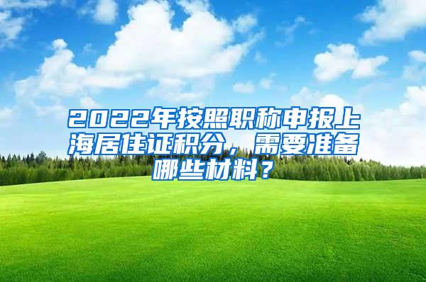 2022年按照职称申报上海居住证积分，需要准备哪些材料？