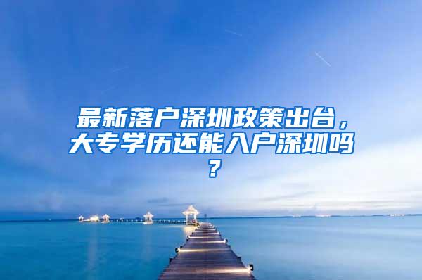 最新落户深圳政策出台，大专学历还能入户深圳吗？