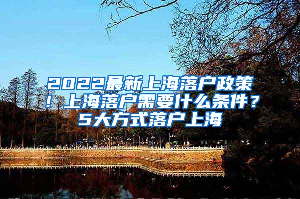 2022最新上海落户政策！上海落户需要什么条件？5大方式落户上海