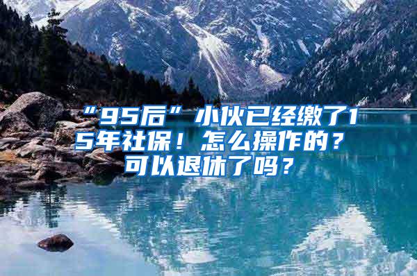 “95后”小伙已经缴了15年社保！怎么操作的？可以退休了吗？