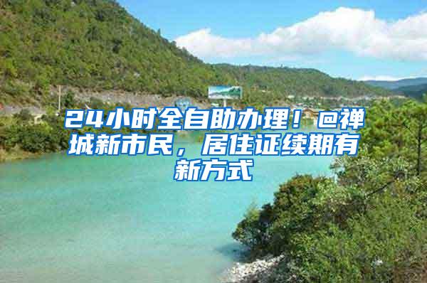 24小时全自助办理！@禅城新市民，居住证续期有新方式