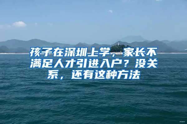 孩子在深圳上学，家长不满足人才引进入户？没关系，还有这种方法