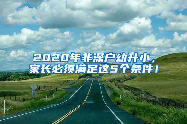 2020年非深户幼升小，家长必须满足这5个条件！