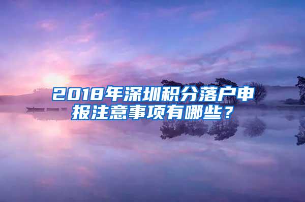 2018年深圳积分落户申报注意事项有哪些？