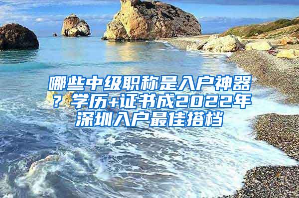 哪些中级职称是入户神器？学历+证书成2022年深圳入户最佳搭档