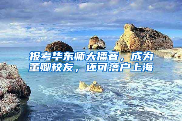 报考华东师大播音，成为董卿校友，还可落户上海